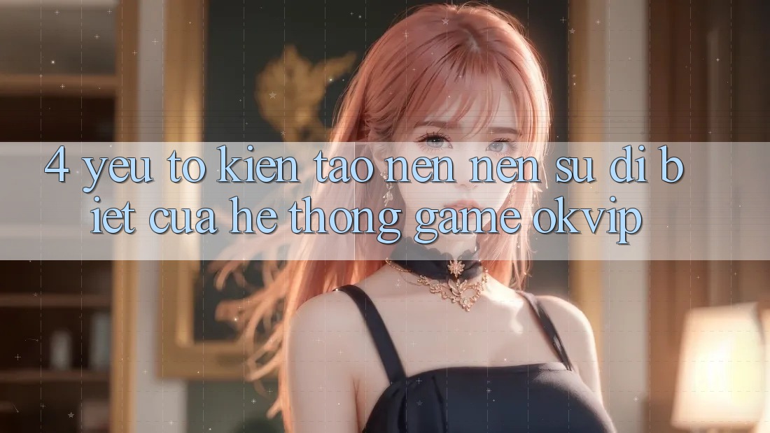 4. Yếu Tố Kiến tạo nên Nên Sự Dị biệt Của Hệ thống Game OKVIP 4. Yếu Tố Kiến tạo nên Nên Sự Dị biệt Của Hệ thống Game OKVIP