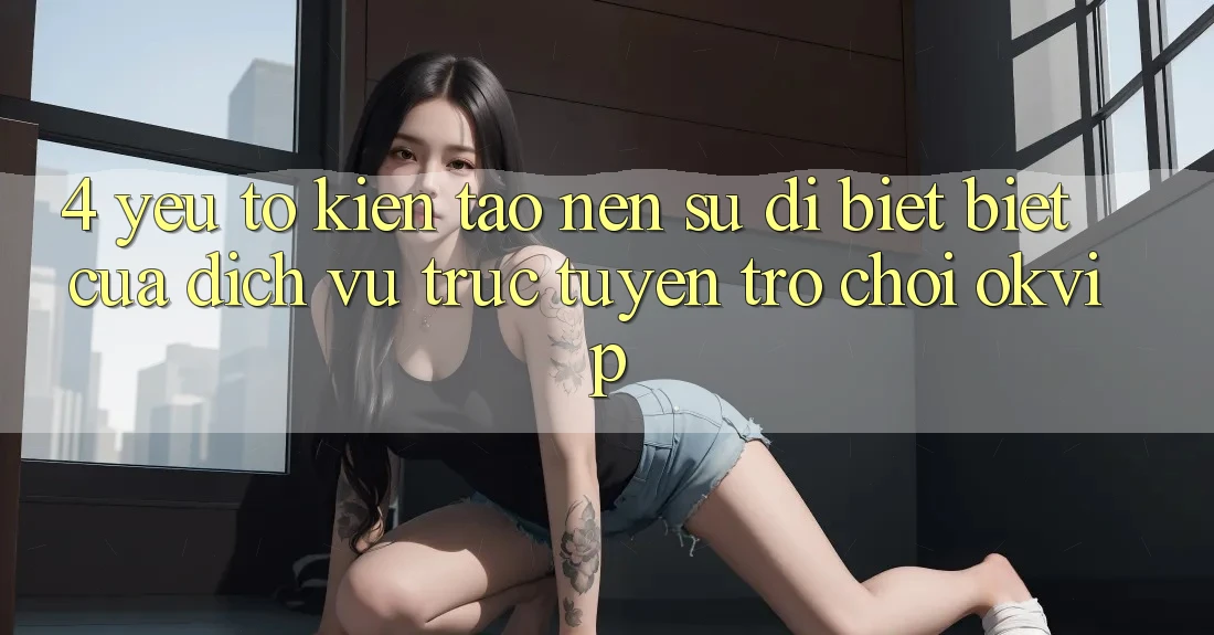 4. Yếu Tố Kiến tạo Nên Sự Dị biệt Biệt Của Dịch vụ trực tuyến Trò chơi OKVIP
