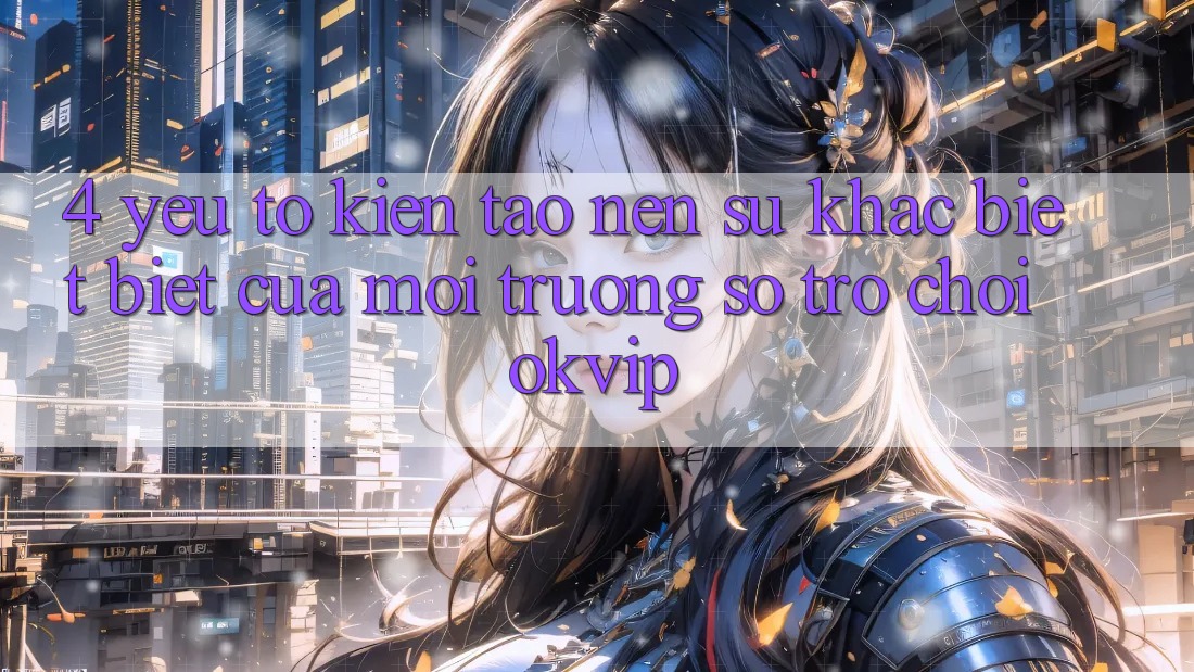4. Yếu Tố Kiến tạo Nên Sự Khác biệt Biệt Của Môi trường số Trò chơi OKVIP