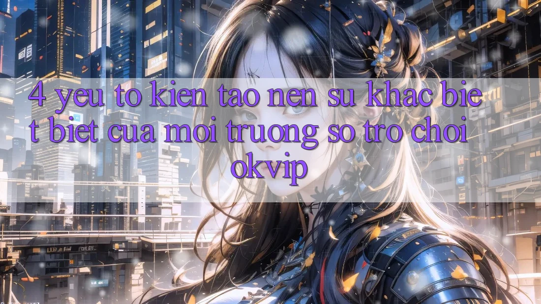 4. Yếu Tố Kiến tạo Nên Sự Khác biệt Biệt Của Môi trường số Trò chơi OKVIP