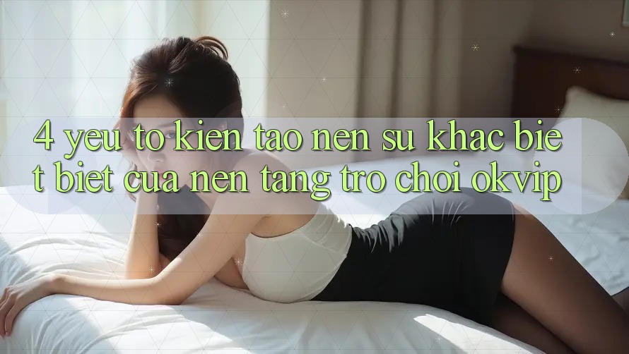 4. Yếu Tố Kiến tạo nên Sự Khác biệt biệt Của Nền Tảng Trò chơi OKVIP 4. Yếu Tố Kiến tạo nên Sự Khác biệt biệt Của Nền Tảng Trò chơi OKVIP
