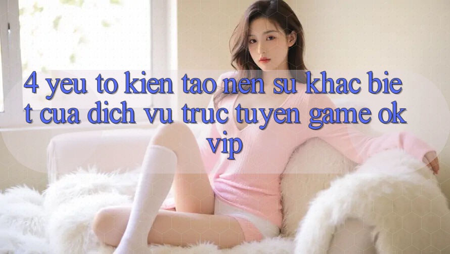4. Yếu Tố Kiến tạo Nên Sự Khác Biệt Của Dịch vụ trực tuyến Game OKVIP