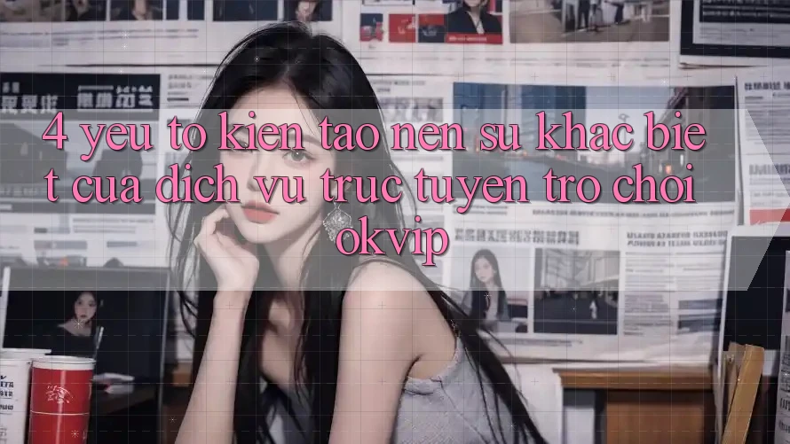 4. Yếu Tố Kiến tạo nên Sự Khác Biệt Của Dịch vụ trực tuyến Trò chơi OKVIP