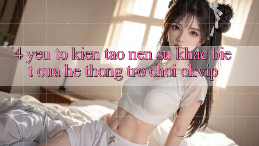 4. Yếu Tố Kiến tạo nên Sự Khác Biệt Của Hệ thống Trò chơi OKVIP 4. Yếu Tố Kiến tạo nên Sự Khác Biệt Của Hệ thống Trò chơi OKVIP