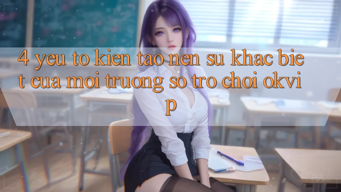 4. Yếu Tố Kiến tạo Nên Sự Khác Biệt Của Môi trường số Trò chơi OKVIP