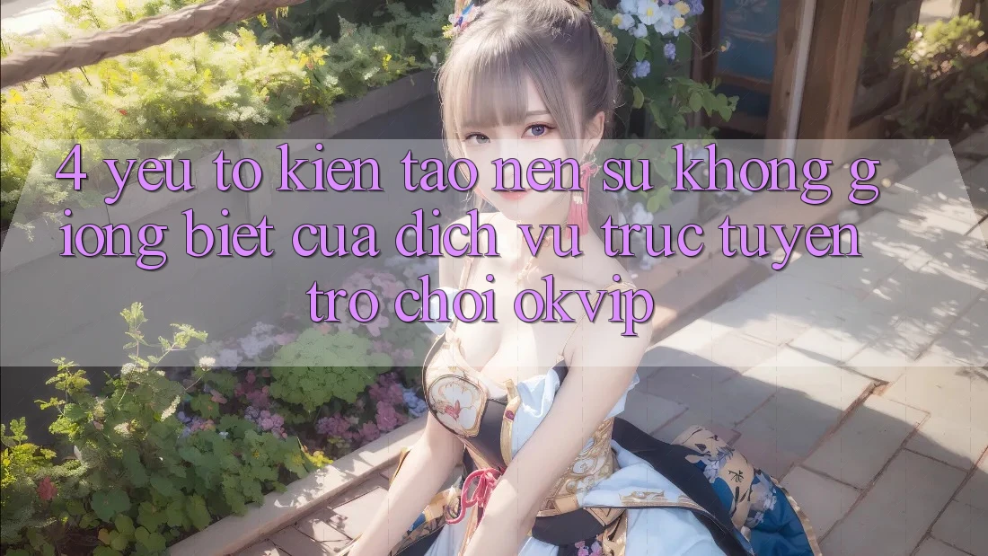 4. Yếu Tố Kiến tạo Nên Sự Không giống Biệt Của Dịch vụ trực tuyến Trò chơi OKVIP