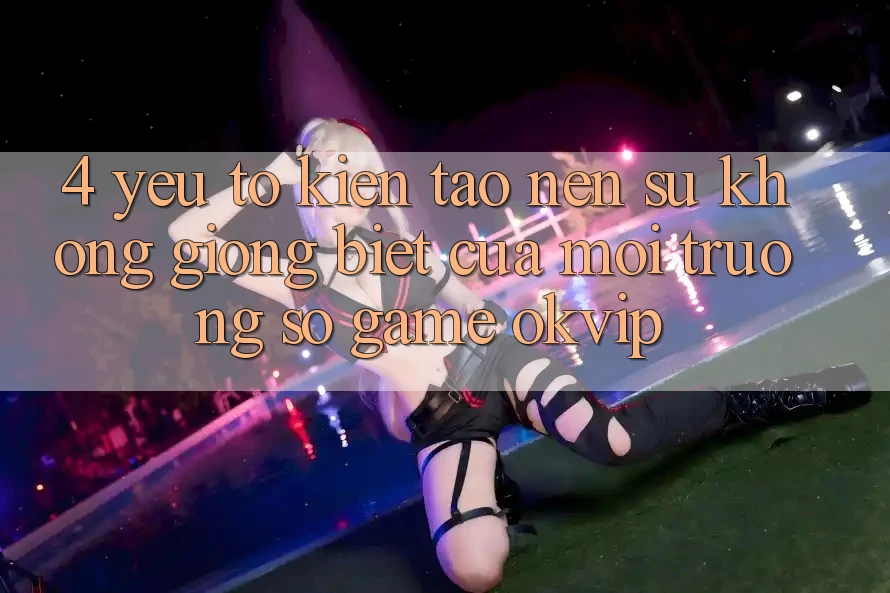 4. Yếu Tố Kiến tạo Nên Sự Không giống Biệt Của Môi trường số Game OKVIP