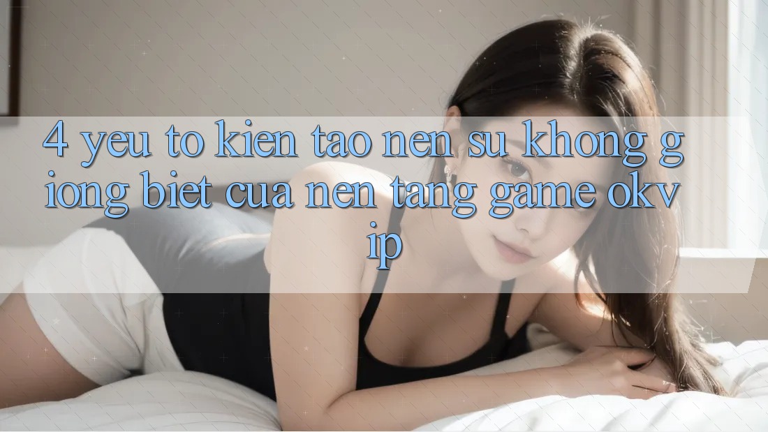 4. Yếu Tố Kiến tạo Nên Sự Không giống Biệt Của Nền Tảng Game OKVIP 4. Yếu Tố Kiến tạo Nên Sự Không giống Biệt Của Nền Tảng Game OKVIP