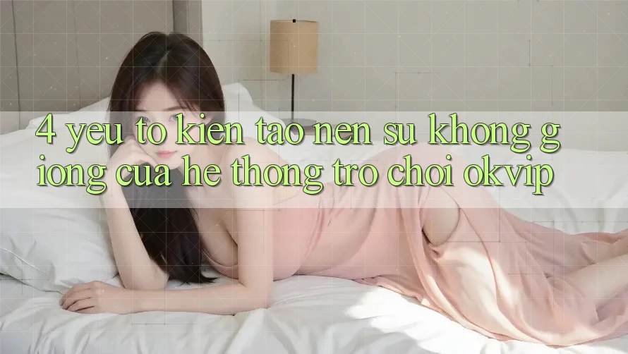 4. Yếu Tố Kiến tạo nên Sự Không giống Của Hệ thống Trò chơi OKVIP 4. Yếu Tố Kiến tạo nên Sự Không giống Của Hệ thống Trò chơi OKVIP