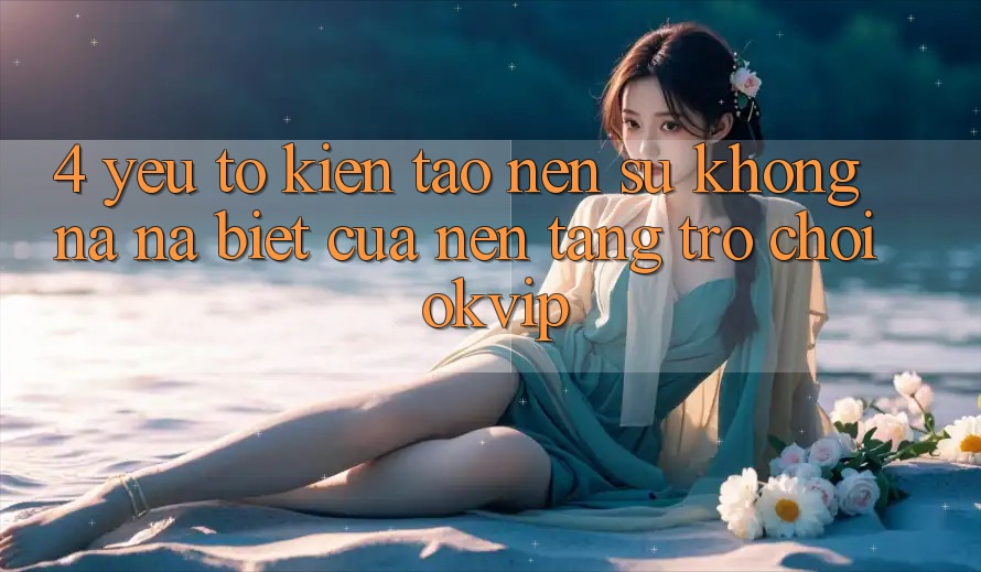 4. Yếu Tố Kiến tạo Nên Sự Không na ná Biệt Của Nền Tảng Trò chơi OKVIP
