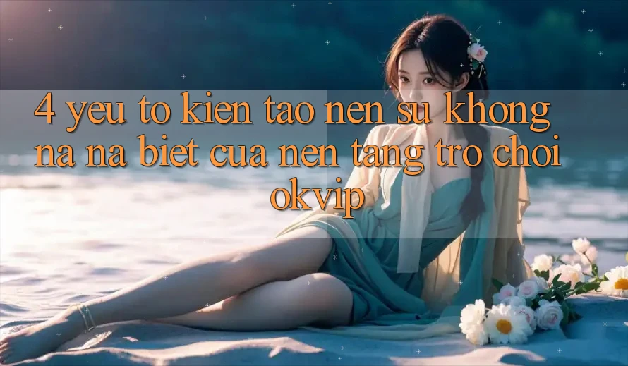 4. Yếu Tố Kiến tạo Nên Sự Không na ná Biệt Của Nền Tảng Trò chơi OKVIP