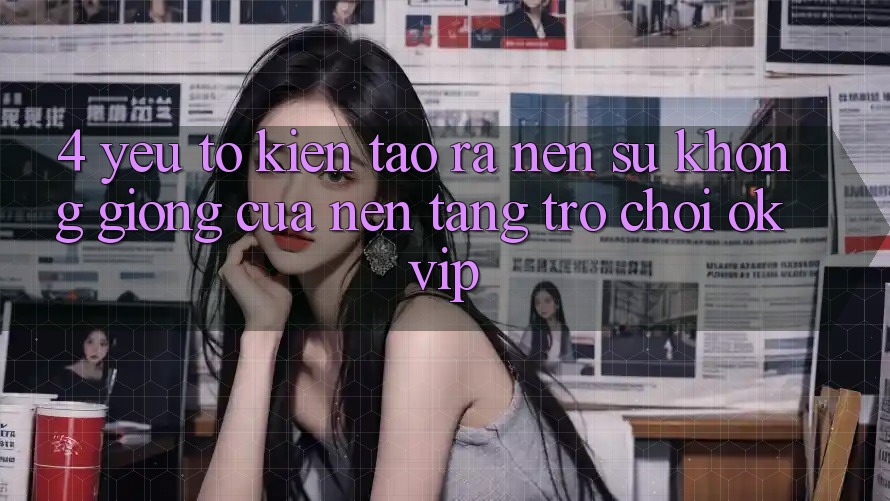 4. Yếu Tố Kiến tạo ra Nên Sự Không giống Của Nền Tảng Trò chơi OKVIP