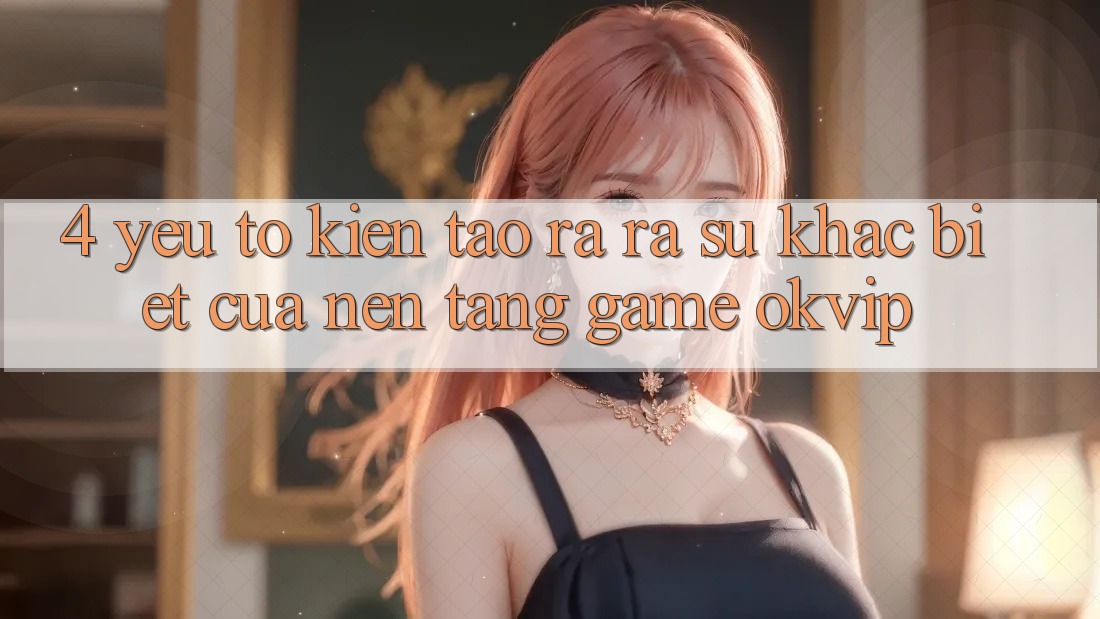 4. Yếu Tố Kiến tạo ra ra Sự Khác Biệt Của Nền tảng Game OKVIP