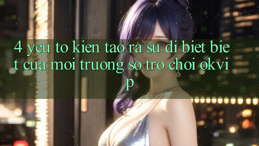 4. Yếu Tố Kiến tạo ra Sự Dị biệt Biệt Của Môi trường số Trò chơi OKVIP
