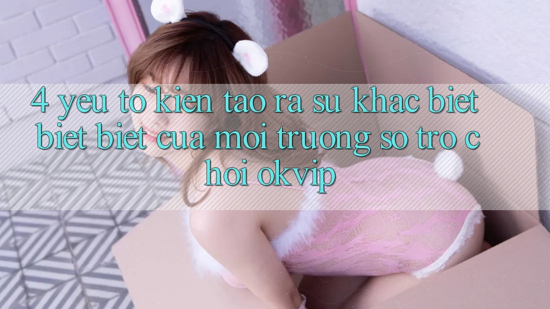 4. Yếu Tố Kiến tạo ra Sự Khác biệt biệt Biệt Của Môi trường số Trò chơi OKVIP 4. Yếu Tố Kiến tạo ra Sự Khác biệt biệt Biệt Của Môi trường số Trò chơi OKVIP
