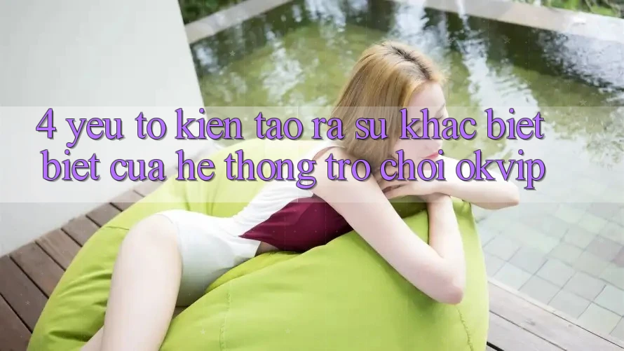 4. Yếu Tố Kiến tạo ra Sự Khác biệt Biệt Của Hệ thống Trò chơi OKVIP
