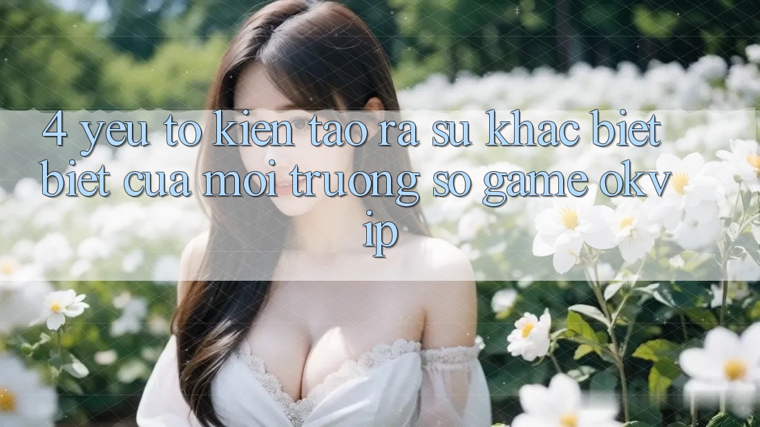 4. Yếu Tố Kiến tạo ra Sự Khác biệt Biệt Của Môi trường số Game OKVIP