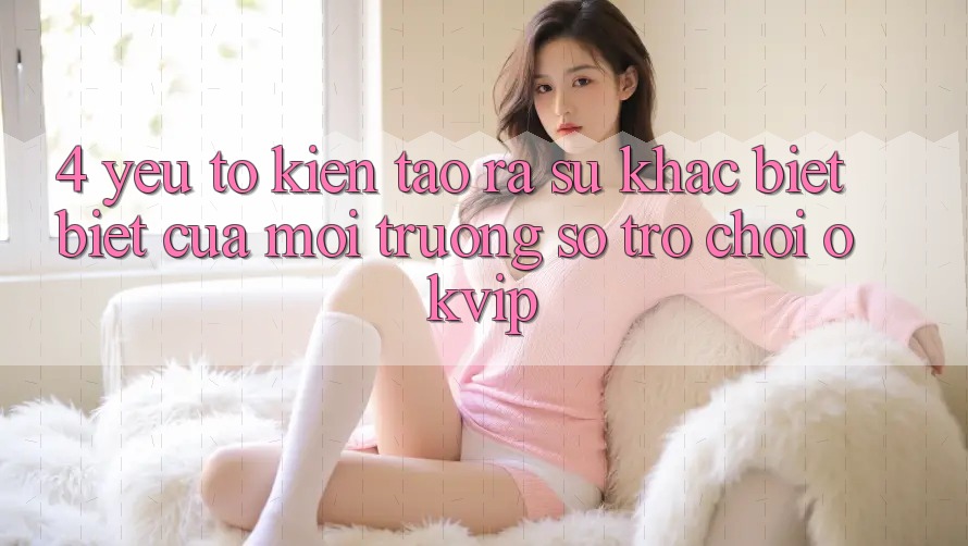 4. Yếu Tố Kiến tạo ra Sự Khác biệt Biệt Của Môi trường số Trò chơi OKVIP