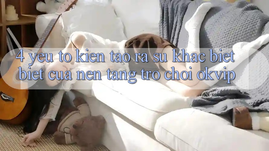 4. Yếu Tố Kiến tạo ra Sự Khác biệt Biệt Của Nền Tảng Trò chơi OKVIP 4. Yếu Tố Kiến tạo ra Sự Khác biệt Biệt Của Nền Tảng Trò chơi OKVIP