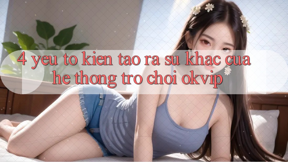 4. Yếu Tố Kiến tạo ra Sự Khác Của Hệ thống Trò chơi OKVIP