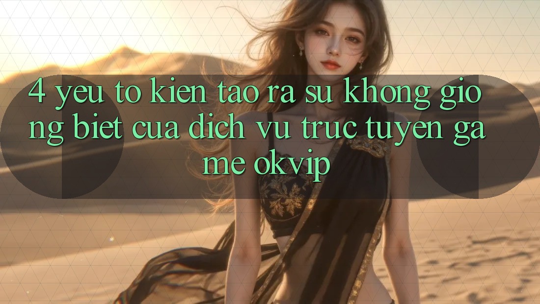 4. Yếu Tố Kiến tạo ra Sự Không giống Biệt Của Dịch vụ trực tuyến Game OKVIP