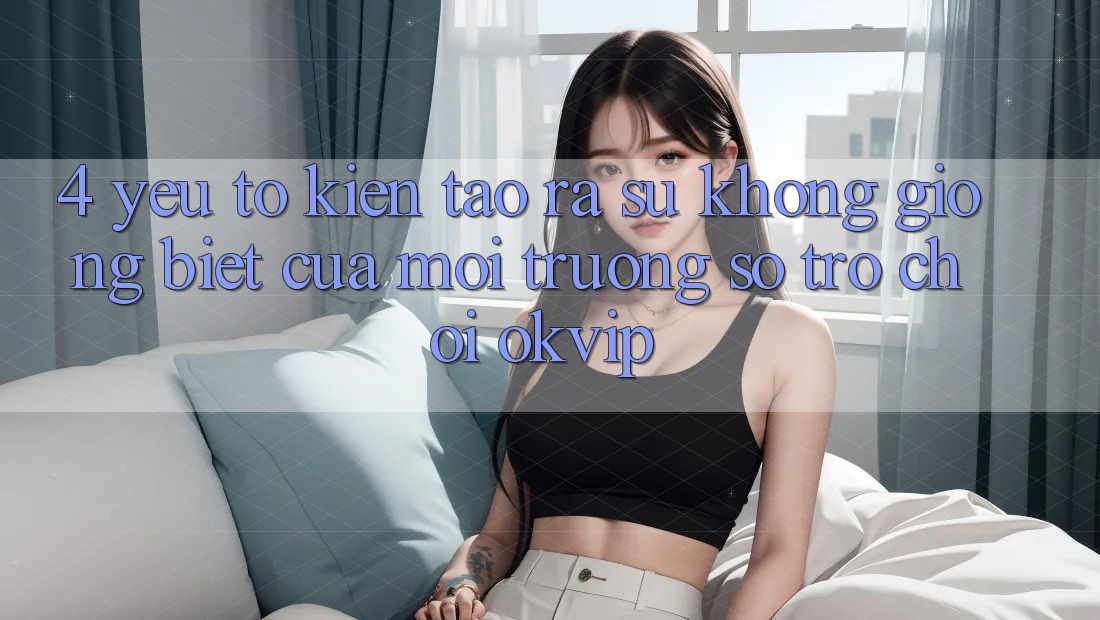 4. Yếu Tố Kiến tạo ra Sự Không giống Biệt Của Môi trường số Trò chơi OKVIP