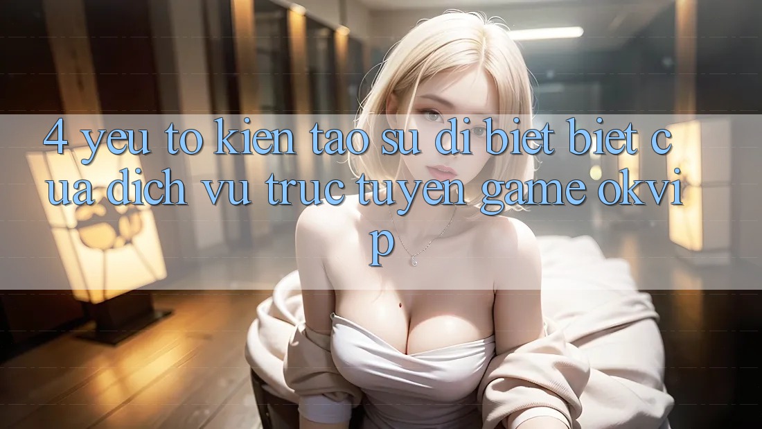 4. Yếu Tố Kiến tạo Sự Dị biệt Biệt Của Dịch vụ trực tuyến Game OKVIP