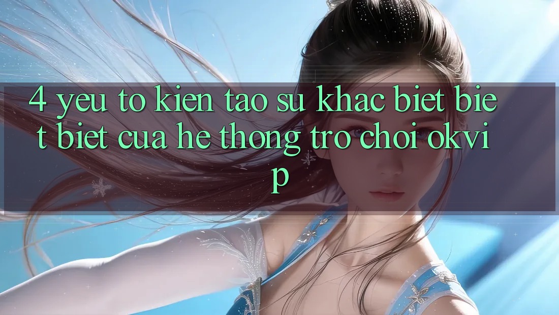 4. Yếu Tố Kiến tạo Sự Khác biệt biệt Biệt Của Hệ thống Trò chơi OKVIP