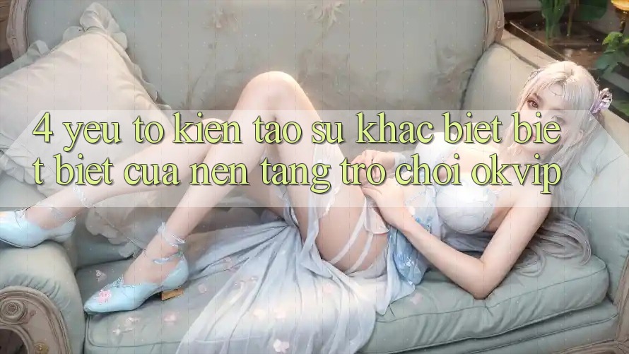 4. Yếu Tố Kiến tạo Sự Khác biệt biệt Biệt Của Nền Tảng Trò chơi OKVIP