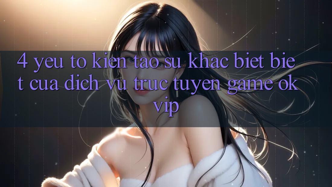 4. Yếu Tố Kiến tạo Sự Khác biệt Biệt Của Dịch vụ trực tuyến Game OKVIP