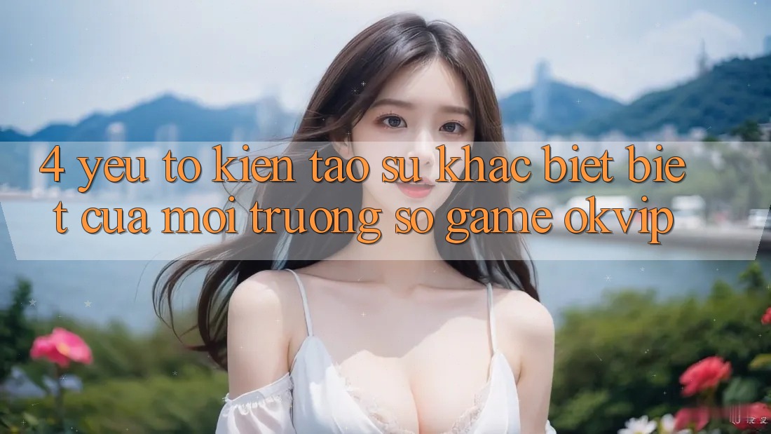 4. Yếu Tố Kiến tạo Sự Khác biệt Biệt Của Môi trường số Game OKVIP 4. Yếu Tố Kiến tạo Sự Khác biệt Biệt Của Môi trường số Game OKVIP