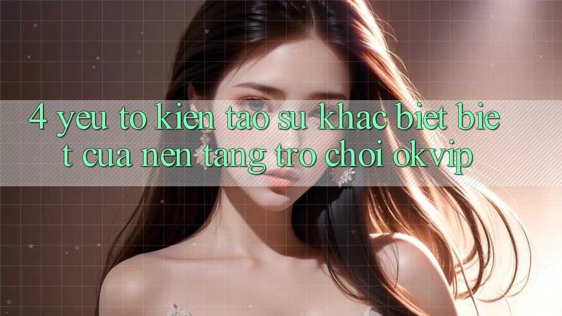 4. Yếu Tố Kiến tạo Sự Khác biệt Biệt Của Nền Tảng Trò chơi OKVIP 4. Yếu Tố Kiến tạo Sự Khác biệt Biệt Của Nền Tảng Trò chơi OKVIP