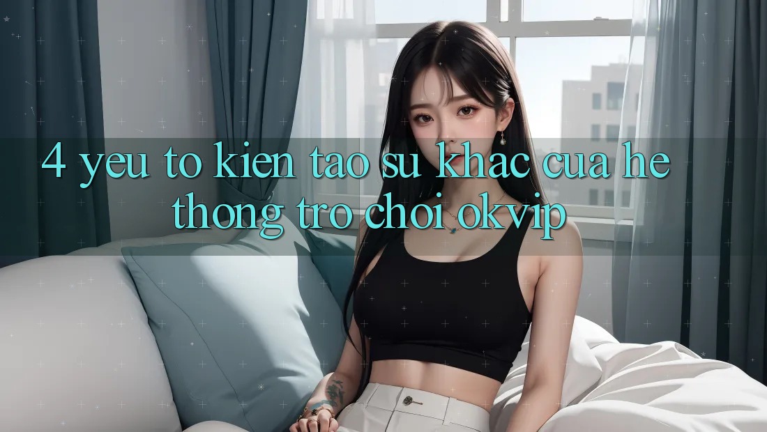 4. Yếu Tố Kiến tạo Sự Khác Của Hệ thống Trò chơi OKVIP