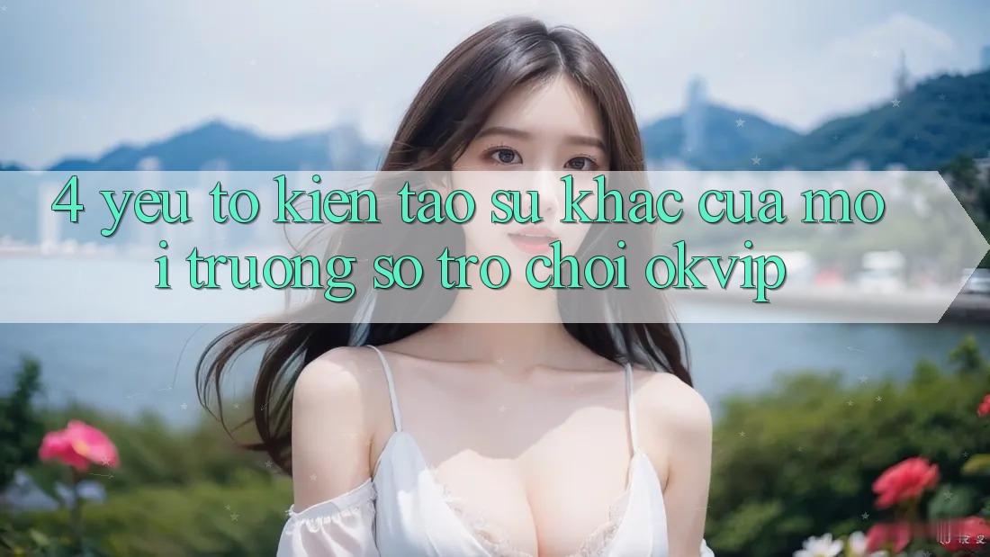 4. Yếu Tố Kiến tạo Sự Khác Của Môi trường số Trò chơi OKVIP