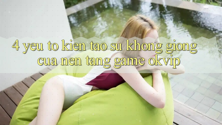 4. Yếu Tố Kiến tạo Sự Không giống Của Nền Tảng Game OKVIP 4. Yếu Tố Kiến tạo Sự Không giống Của Nền Tảng Game OKVIP
