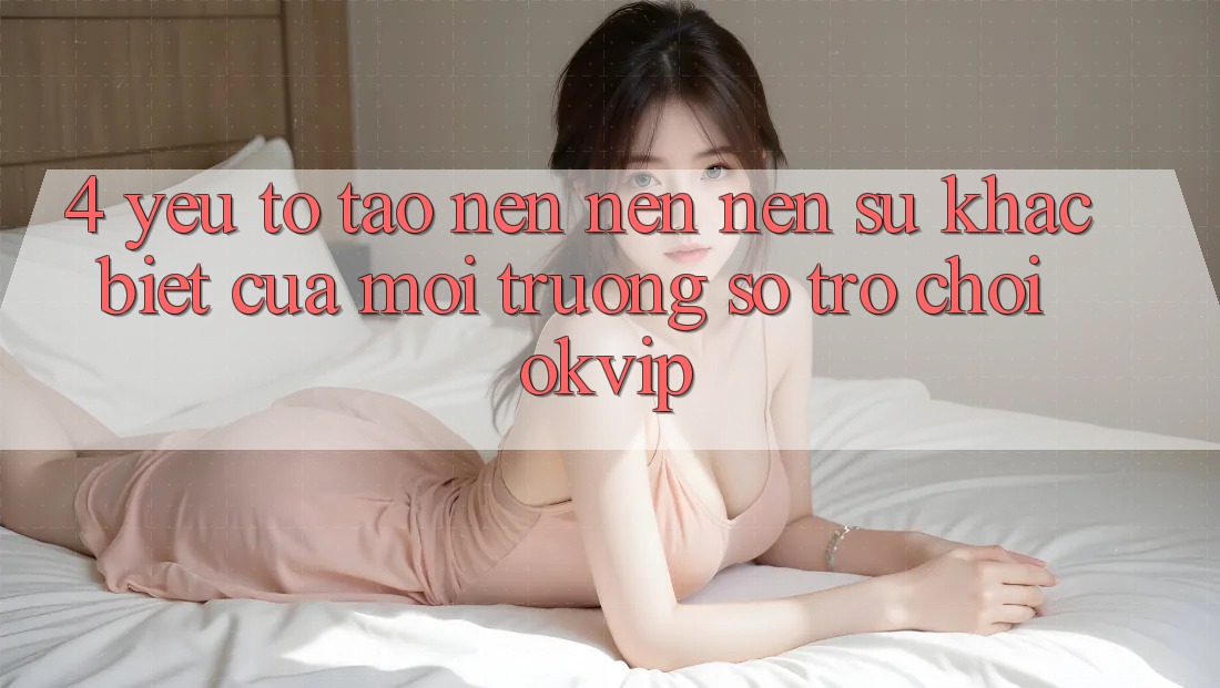4. Yếu Tố Tạo nên nên Nên Sự Khác Biệt Của Môi trường số Trò chơi OKVIP