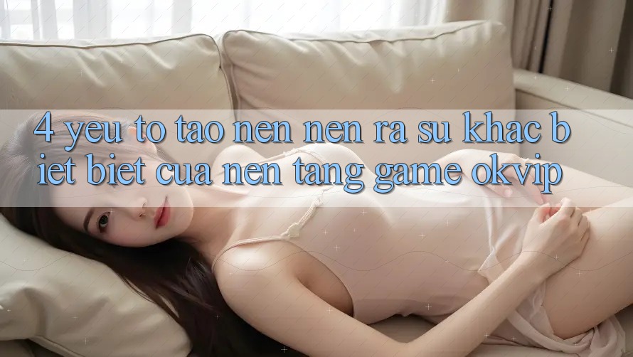 4. Yếu Tố Tạo nên nên ra Sự Khác biệt Biệt Của Nền Tảng Game OKVIP