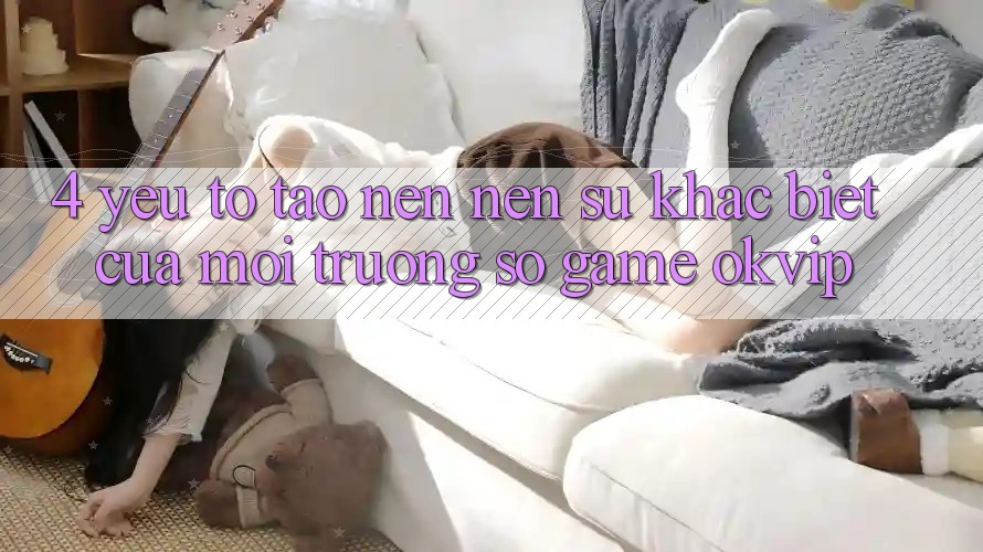 4. Yếu Tố Tạo nên Nên Sự Khác Biệt Của Môi trường số Game OKVIP 4. Yếu Tố Tạo nên Nên Sự Khác Biệt Của Môi trường số Game OKVIP
