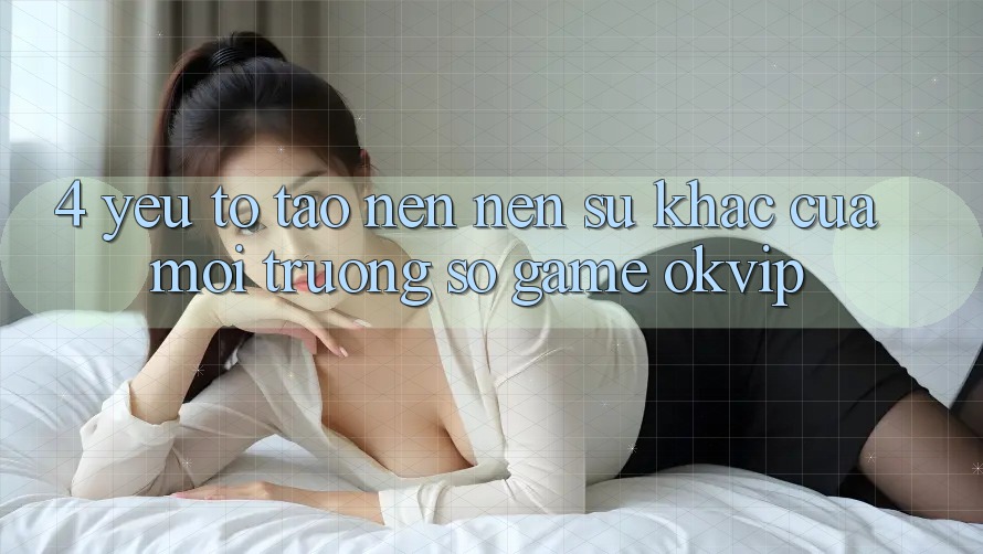 4. Yếu Tố Tạo nên Nên Sự Khác Của Môi trường số Game OKVIP