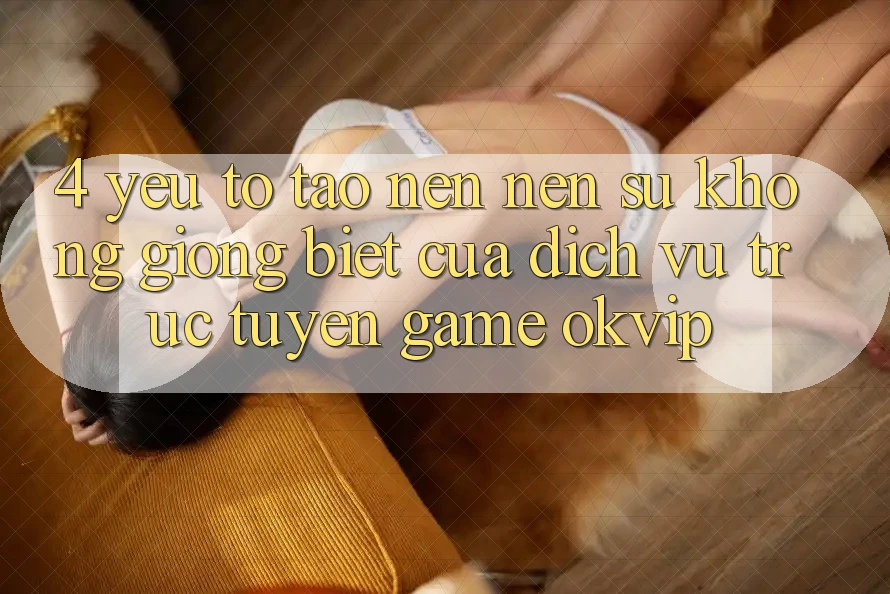 4. Yếu Tố Tạo nên Nên Sự Không giống Biệt Của Dịch vụ trực tuyến Game OKVIP