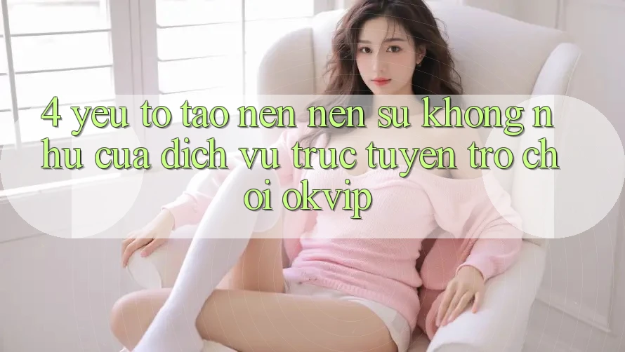 4. Yếu Tố Tạo nên Nên Sự Không như Của Dịch vụ trực tuyến Trò chơi OKVIP