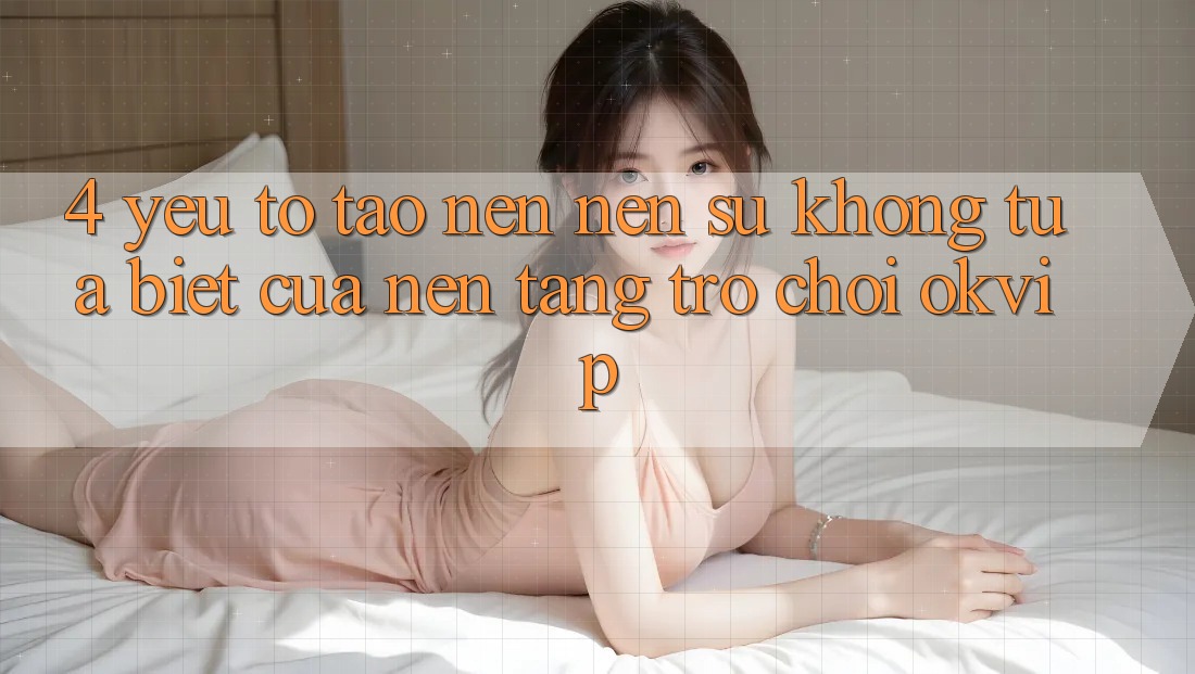 4. Yếu Tố Tạo nên Nên Sự Không tựa Biệt Của Nền Tảng Trò chơi OKVIP 4. Yếu Tố Tạo nên Nên Sự Không tựa Biệt Của Nền Tảng Trò chơi OKVIP