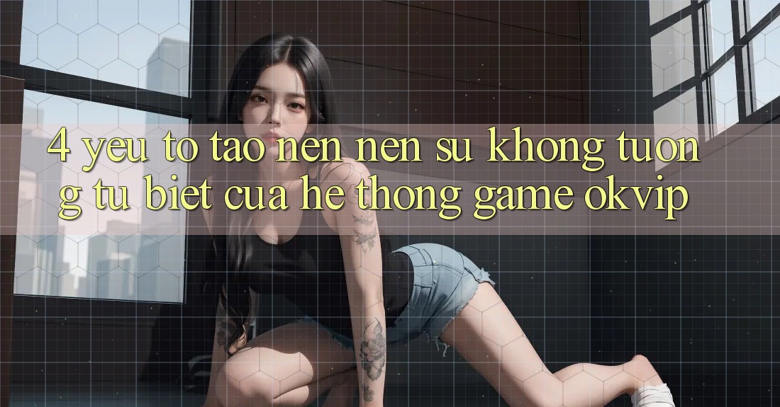 4. Yếu Tố Tạo nên nên Sự Không tương tự Biệt Của Hệ thống Game OKVIP