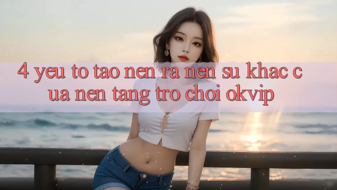 4. Yếu Tố Tạo nên ra Nên Sự Khác Của Nền Tảng Trò chơi OKVIP 4. Yếu Tố Tạo nên ra Nên Sự Khác Của Nền Tảng Trò chơi OKVIP