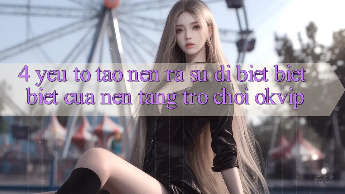4. Yếu Tố Tạo nên ra Sự Dị biệt biệt Biệt Của Nền Tảng Trò chơi OKVIP