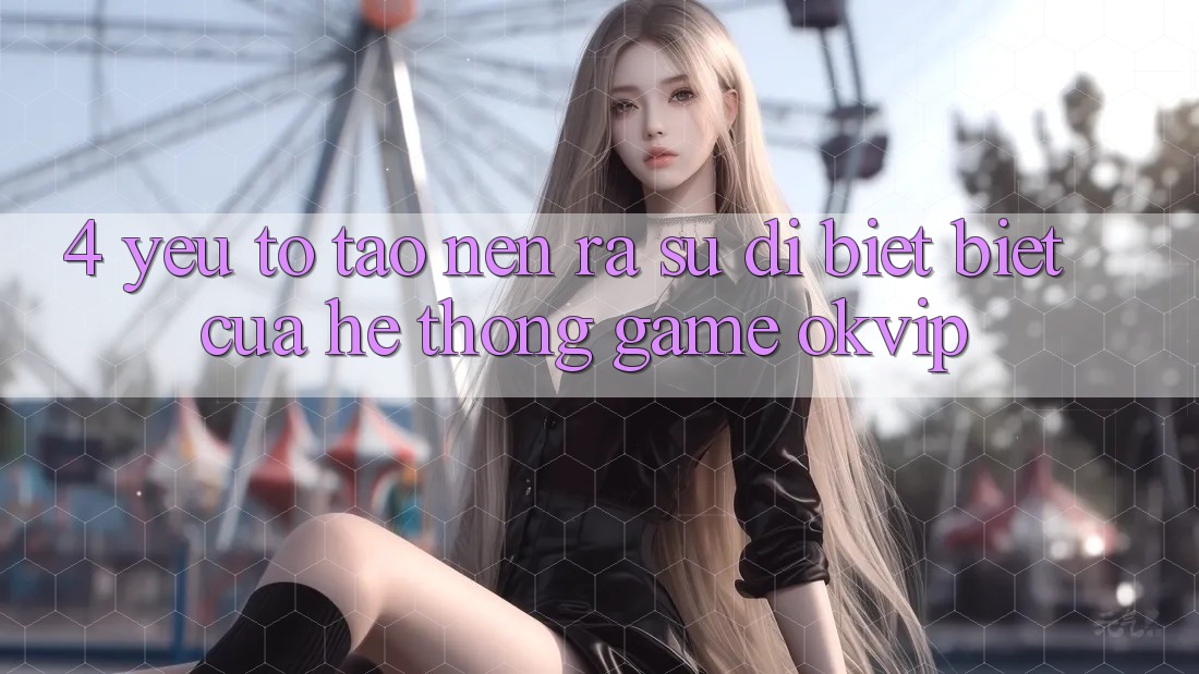 4. Yếu Tố Tạo nên ra Sự Dị biệt Biệt Của Hệ thống Game OKVIP 4. Yếu Tố Tạo nên ra Sự Dị biệt Biệt Của Hệ thống Game OKVIP