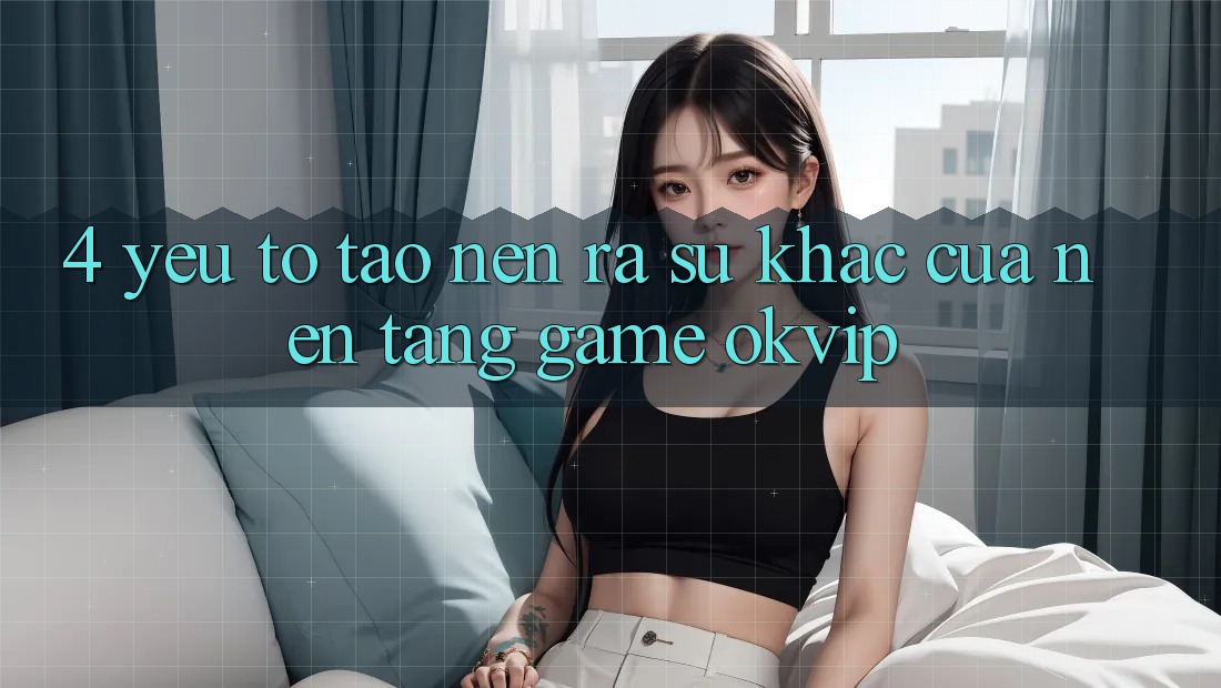 4. Yếu Tố Tạo nên ra Sự Khác Của Nền Tảng Game OKVIP 4. Yếu Tố Tạo nên ra Sự Khác Của Nền Tảng Game OKVIP