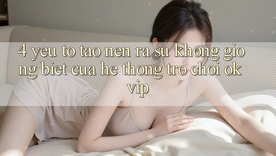4. Yếu Tố Tạo nên ra Sự Không giống Biệt Của Hệ thống Trò chơi OKVIP 4. Yếu Tố Tạo nên ra Sự Không giống Biệt Của Hệ thống Trò chơi OKVIP