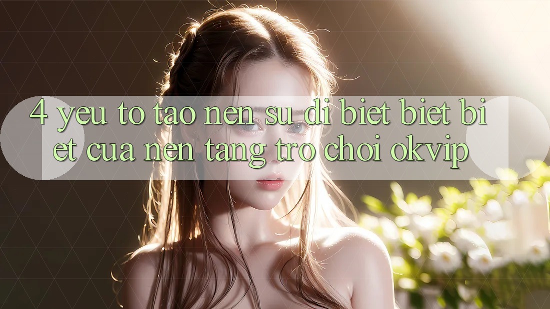 4. Yếu Tố Tạo nên Sự Dị biệt biệt Biệt Của Nền Tảng Trò chơi OKVIP 4. Yếu Tố Tạo nên Sự Dị biệt biệt Biệt Của Nền Tảng Trò chơi OKVIP