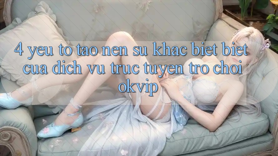 4. Yếu Tố Tạo Nên Sự Khác biệt biệt Của Dịch vụ trực tuyến Trò chơi OKVIP 4. Yếu Tố Tạo Nên Sự Khác biệt biệt Của Dịch vụ trực tuyến Trò chơi OKVIP